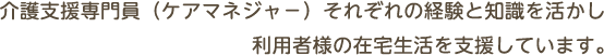 介護支援専門員（ケアマネジャー）それぞれの経験と知識を活かし利用者様の在宅生活を支援しています。