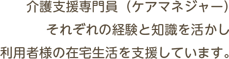 介護支援専門員（ケアマネジャー）それぞれの経験と知識を活かし利用者様の在宅生活を支援しています。