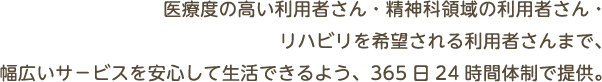 医療度の高い利用者さん・精神科領域の利用者さん・リハビリを希望される利用者さんまで、幅広いサービスを安心して生活できるよう、365日24時間体制で提供。