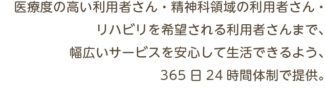 医療度の高い利用者さん・精神科領域の利用者さん・リハビリを希望される利用者さんまで、幅広いサービスを安心して生活できるよう、365日24時間体制で提供。