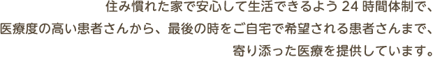 住み慣れた家で安心して生活できるよう24時間体制で、医療度の高い患者さんから、最後の時をご自宅で希望される患者さんまで、寄り添った医療を提供しています。