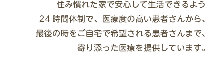 住み慣れた家で安心して生活できるよう24時間体制で、医療度の高い患者さんから、最後の時をご自宅で希望される患者さんまで、寄り添った医療を提供しています。